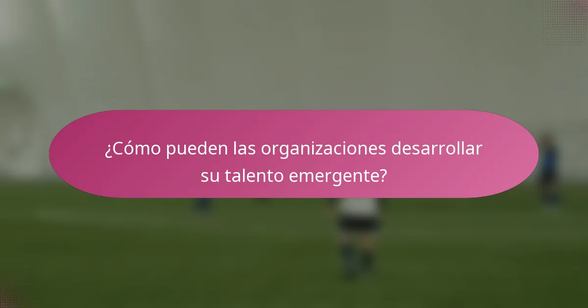 ¿Cómo pueden las organizaciones desarrollar su talento emergente?