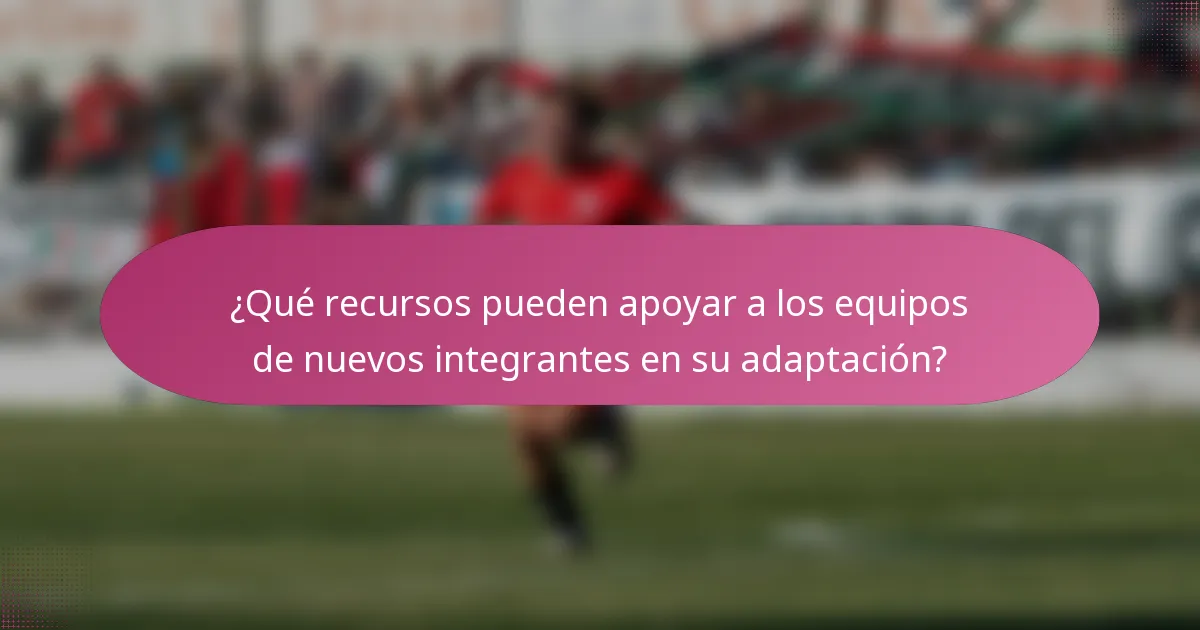 ¿Qué recursos pueden apoyar a los equipos de nuevos integrantes en su adaptación?